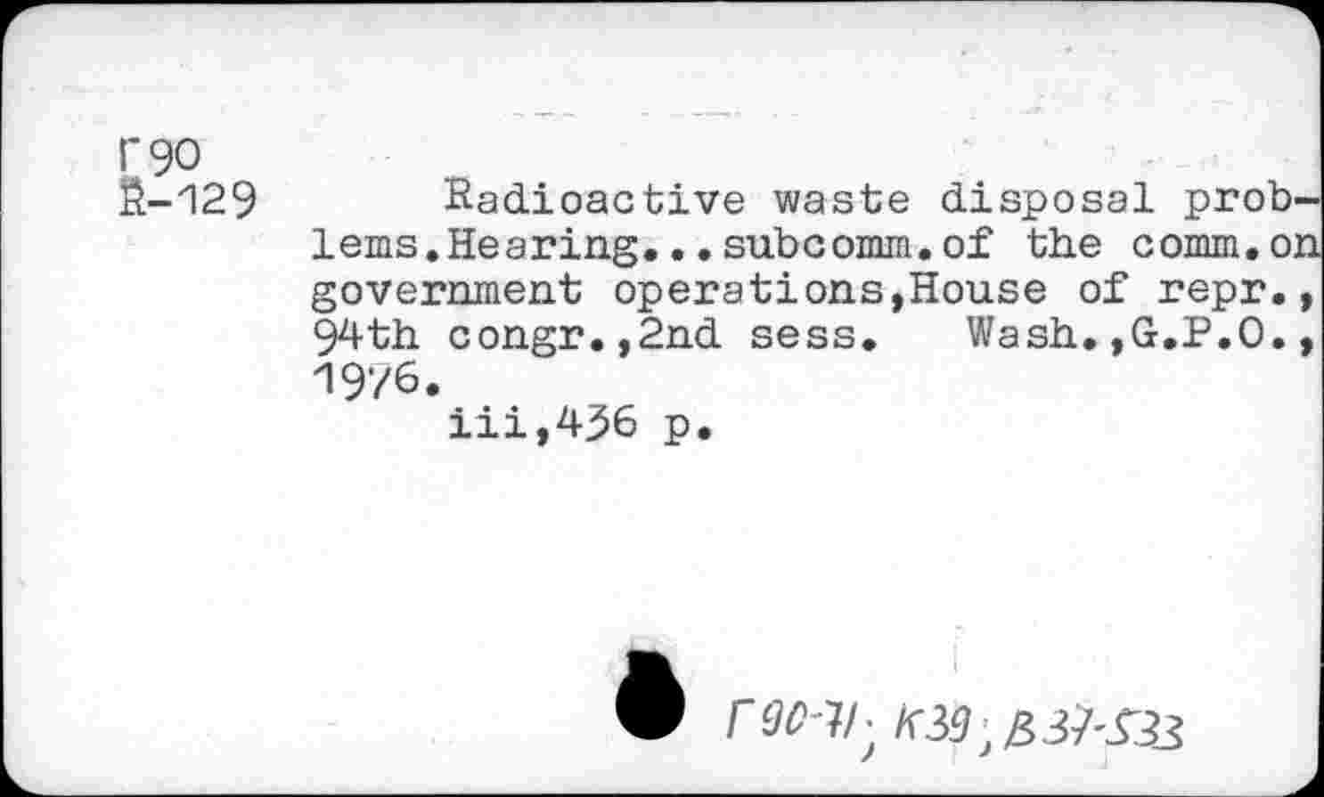 ﻿1*90
Й-129 Radioactive waste disposal prob-lems.Hearing...subcomm.of the comm.on government operations,House of repr., 94th congr.,2nd sess.	Wash.,G.P.O.,
1976.
iii,436 p.
I
К39^3^33